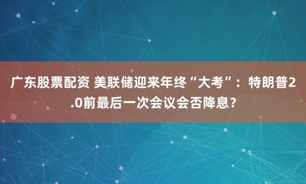 广东股票配资 美联储迎来年终“大考”：特朗普2.0前最后一次会议会否降息？