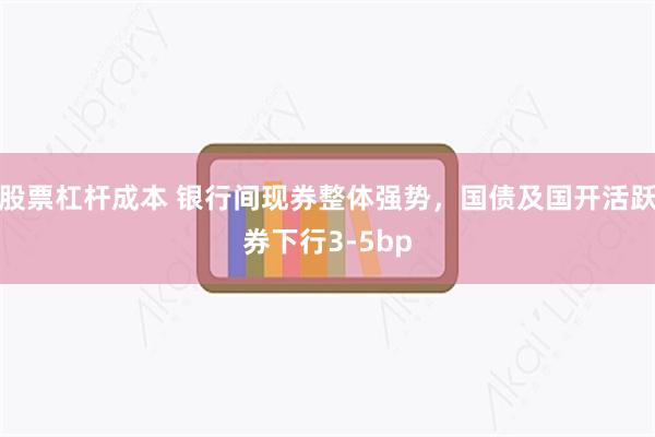 股票杠杆成本 银行间现券整体强势，国债及国开活跃券下行3-5bp