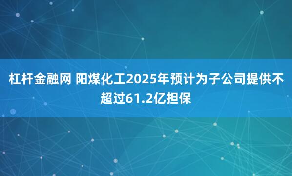 杠杆金融网 阳煤化工2025年预计为子公司提供不超过61.2亿担保