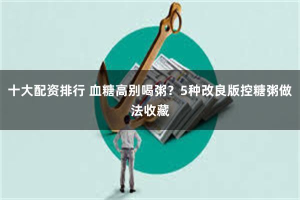 十大配资排行 血糖高别喝粥？5种改良版控糖粥做法收藏
