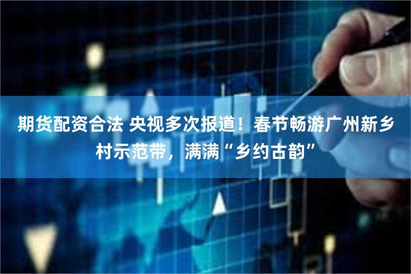 期货配资合法 央视多次报道！春节畅游广州新乡村示范带，满满“乡约古韵”