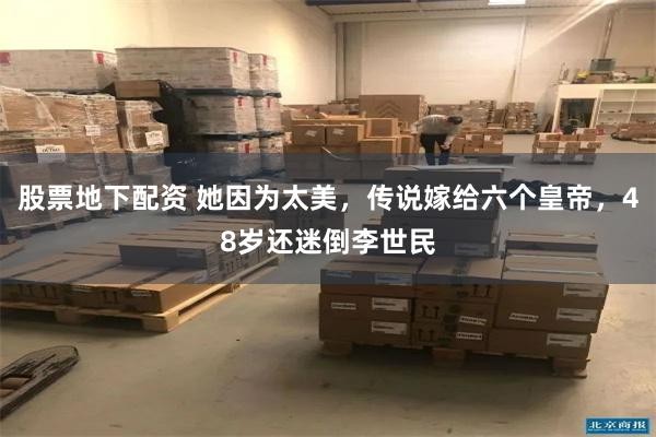 股票地下配资 她因为太美，传说嫁给六个皇帝，48岁还迷倒李世民