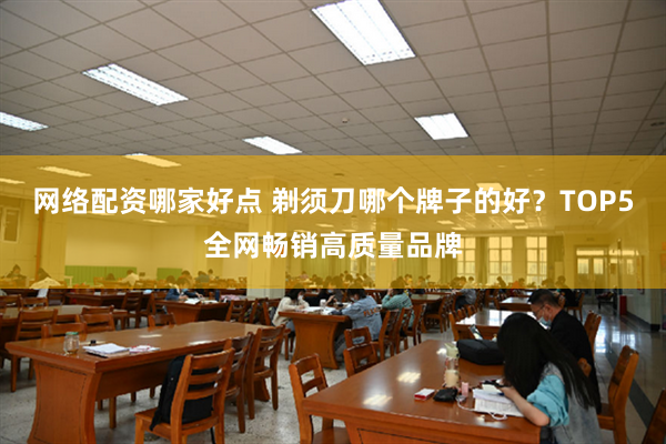 网络配资哪家好点 剃须刀哪个牌子的好？TOP5全网畅销高质量品牌