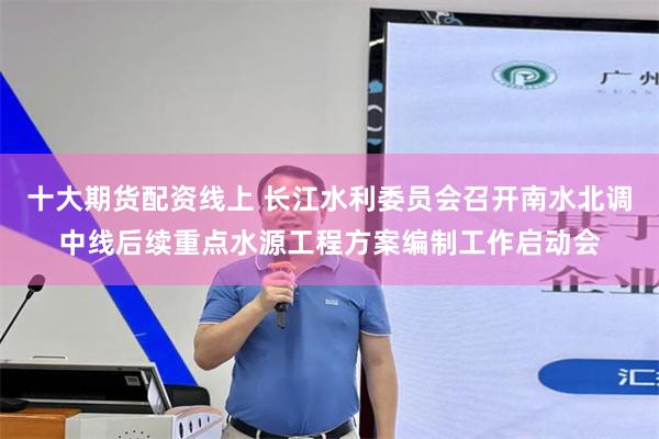十大期货配资线上 长江水利委员会召开南水北调中线后续重点水源工程方案编制工作启动会