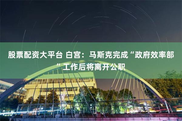 股票配资大平台 白宫：马斯克完成“政府效率部”工作后将离开公职