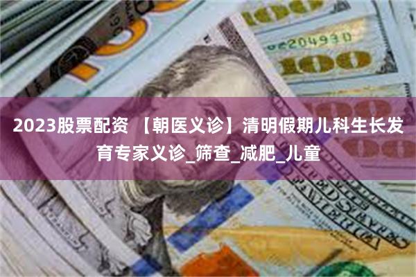 2023股票配资 【朝医义诊】清明假期儿科生长发育专家义诊_筛查_减肥_儿童