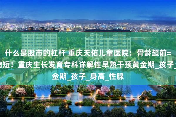 什么是股市的杠杆 重庆天佑儿童医院：骨龄超前=生长周期缩短！重庆生长发育专科详解性早熟干预黄金期_孩子_身高_性腺