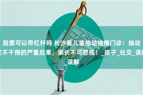 股票可以带杠杆吗 长沙看儿童抽动抽搐门诊：抽动症不干预的严重后果，家长不可忽视！_孩子_社交_误解