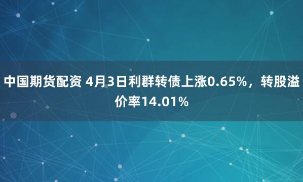 中国期货配资 4月3日利群转债上涨0.65%，转股溢价率14.01%