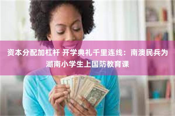 资本分配加杠杆 开学典礼千里连线：南澳民兵为湖南小学生上国防教育课