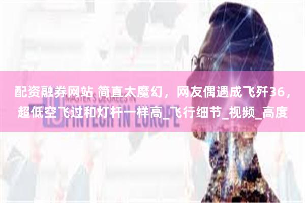 配资融券网站 简直太魔幻，网友偶遇成飞歼36，超低空飞过和灯杆一样高_飞行细节_视频_高度