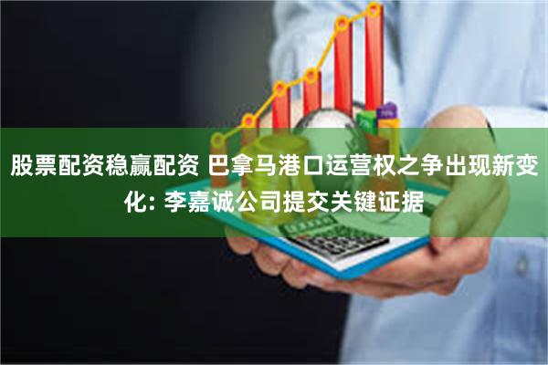股票配资稳赢配资 巴拿马港口运营权之争出现新变化: 李嘉诚公司提交关键证据