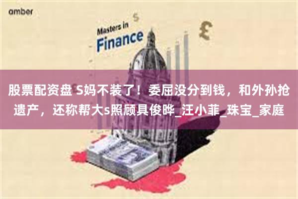 股票配资盘 S妈不装了！委屈没分到钱，和外孙抢遗产，还称帮大s照顾具俊晔_汪小菲_珠宝_家庭