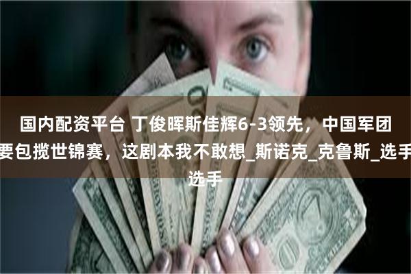 国内配资平台 丁俊晖斯佳辉6-3领先，中国军团要包揽世锦赛，这剧本我不敢想_斯诺克_克鲁斯_选手