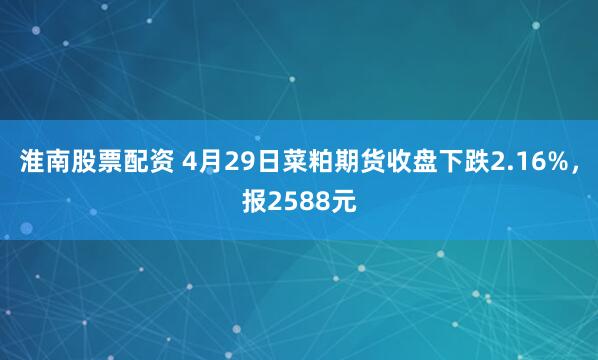 淮南股票配资 4月29日菜粕期货收盘下跌2.16%，报2588元