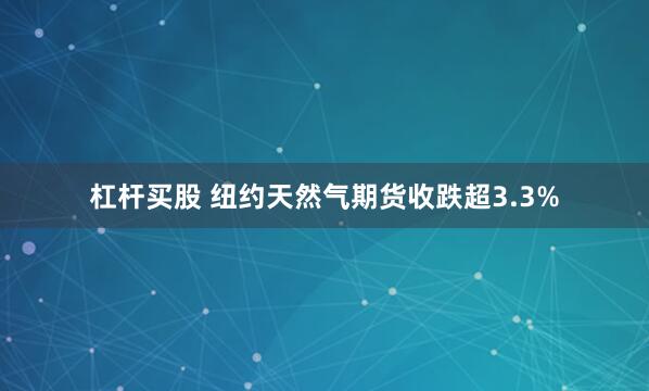 杠杆买股 纽约天然气期货收跌超3.3%