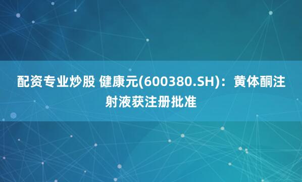 配资专业炒股 健康元(600380.SH)：黄体酮注射液获注册批准
