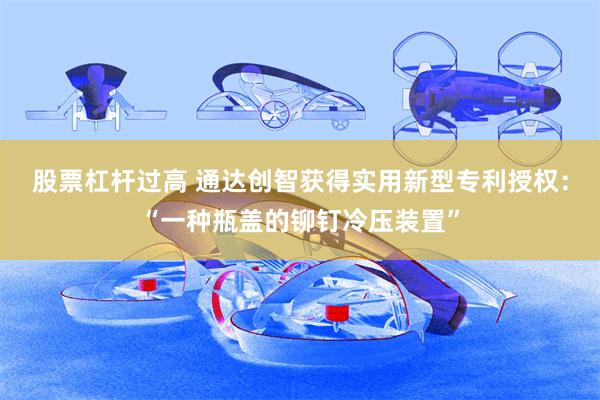 股票杠杆过高 通达创智获得实用新型专利授权：“一种瓶盖的铆钉冷压装置”