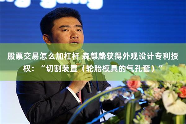 股票交易怎么加杠杆 森麒麟获得外观设计专利授权：“切割装置（轮胎模具的气孔套）”