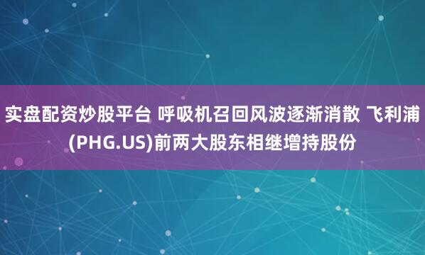 实盘配资炒股平台 呼吸机召回风波逐渐消散 飞利浦(PHG.US)前两大股东相继增持股份