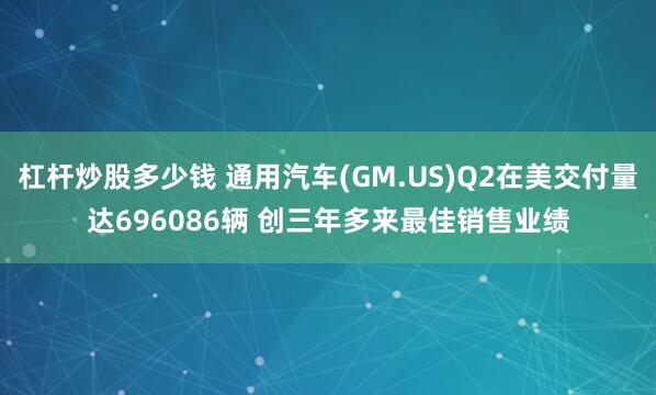 杠杆炒股多少钱 通用汽车(GM.US)Q2在美交付量达696086辆 创三年多来最佳销售业绩