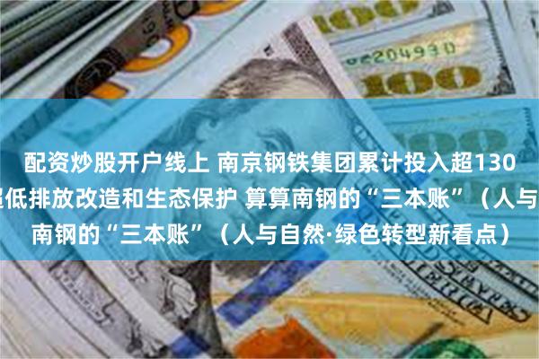 配资炒股开户线上 南京钢铁集团累计投入超130亿元用于环保提升、超低排放改造和生态保护 算算南钢的“三本账”（人与自然·绿色转型新看点）