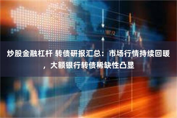 炒股金融杠杆 转债研报汇总：市场行情持续回暖，大额银行转债稀缺性凸显