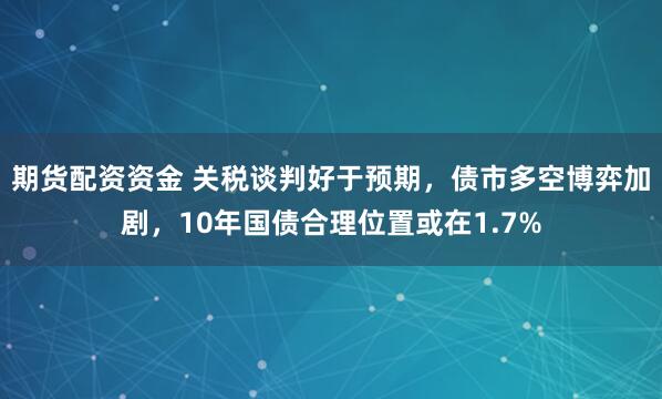 期货配资资金 关税谈判好于预期，债市多空博弈加剧，10年国债合理位置或在1.7%