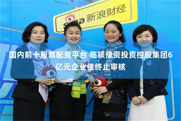 国内前十股票配资平台 临颍豫资投资控股集团6亿元企业债终止审核