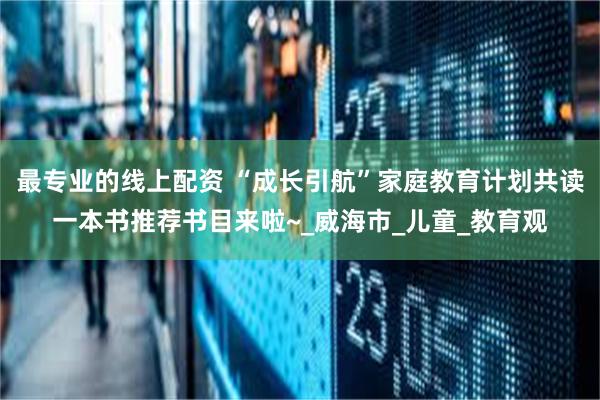最专业的线上配资 “成长引航”家庭教育计划共读一本书推荐书目来啦~_威海市_儿童_教育观