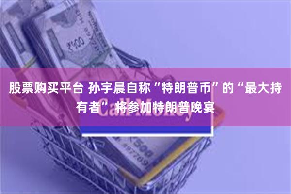 股票购买平台 孙宇晨自称“特朗普币”的“最大持有者” 将参加特朗普晚宴