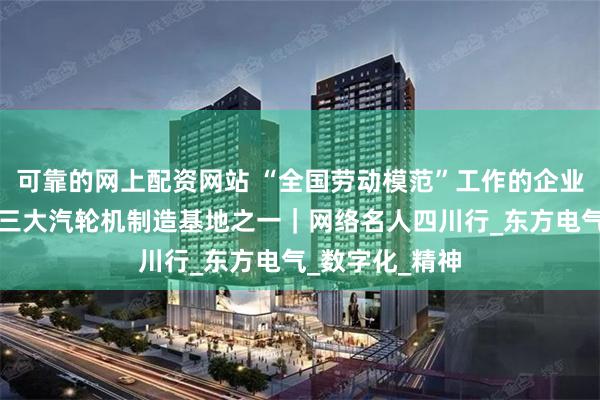 可靠的网上配资网站 “全国劳动模范”工作的企业长啥样？探访三大汽轮机制造基地之一｜网络名人四川行_东方电气_数字化_精神