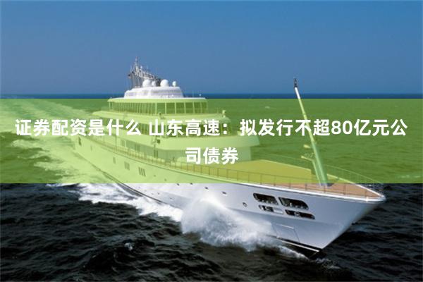 证券配资是什么 山东高速：拟发行不超80亿元公司债券