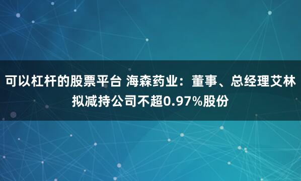 可以杠杆的股票平台 海森药业：董事、总经理艾林拟减持公司不超0.97%股份