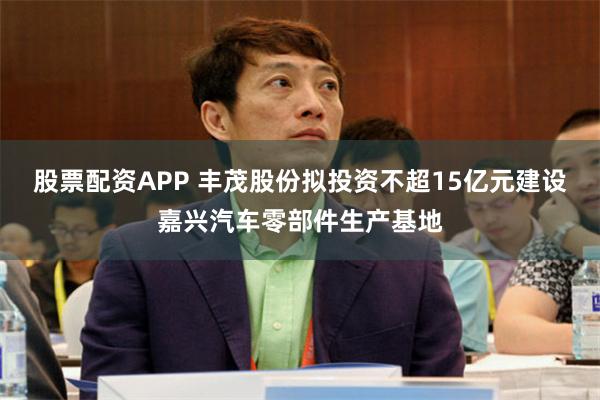 股票配资APP 丰茂股份拟投资不超15亿元建设嘉兴汽车零部件生产基地