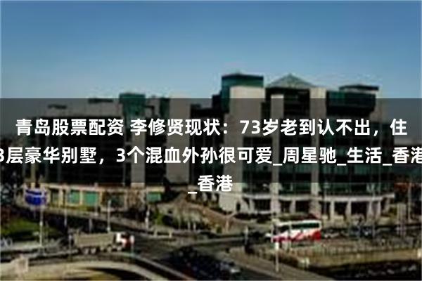 青岛股票配资 李修贤现状：73岁老到认不出，住3层豪华别墅，3个混血外孙很可爱_周星驰_生活_香港