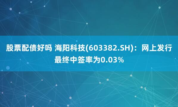 股票配债好吗 海阳科技(603382.SH)：网上发行最终中签率为0.03%