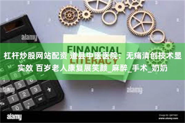 杠杆炒股网站配资 道县中医医院：无痛清创技术显实效 百岁老人康复展笑颜_麻醉_手术_奶奶