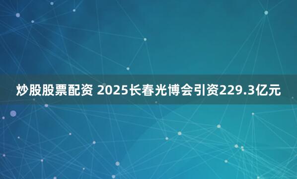 炒股股票配资 2025长春光博会引资229.3亿元