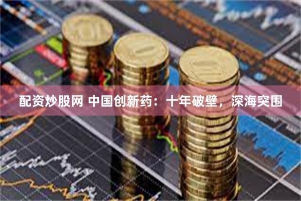 配资炒股网 中国创新药：十年破壁，深海突围