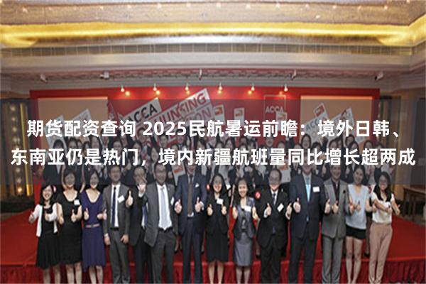 期货配资查询 2025民航暑运前瞻：境外日韩、东南亚仍是热门，境内新疆航班量同比增长超两成