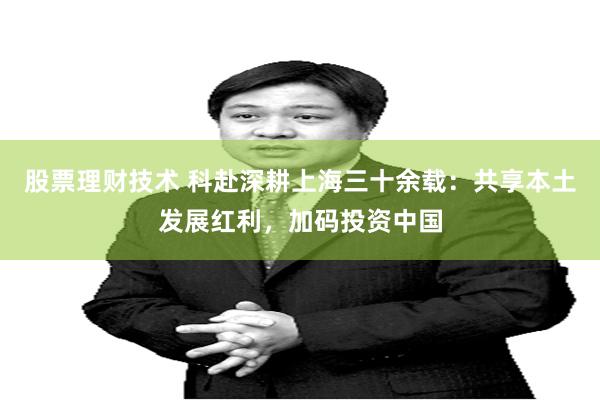 股票理财技术 科赴深耕上海三十余载：共享本土发展红利，加码投资中国