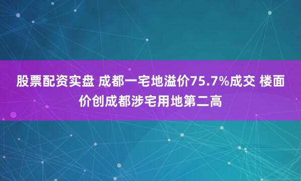 股票配资实盘 成都一宅地溢价75.7%成交 楼面价创成都涉宅用地第二高