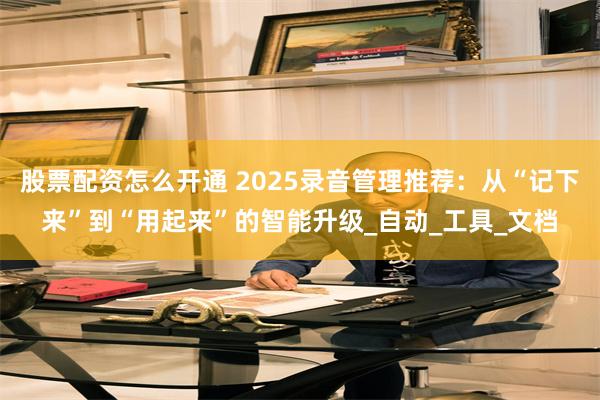 股票配资怎么开通 2025录音管理推荐：从“记下来”到“用起来”的智能升级_自动_工具_文档