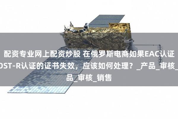 配资专业网上配资炒股 在俄罗斯电商如果EAC认证和GOST-R认证的证书失效，应该如何处理？_产品_审核_销售