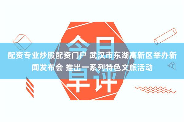 配资专业炒股配资门户 武汉市东湖高新区举办新闻发布会 推出一系列特色文旅活动