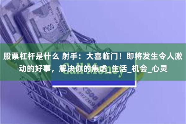 股票杠杆是什么 射手：大喜临门！即将发生令人激动的好事，解决你的焦虑_生活_机会_心灵
