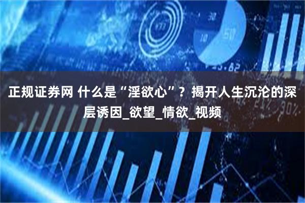 正规证券网 什么是“淫欲心”？揭开人生沉沦的深层诱因_欲望_情欲_视频