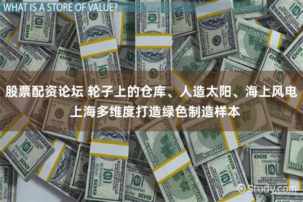 股票配资论坛 轮子上的仓库、人造太阳、海上风电  上海多维度打造绿色制造样本